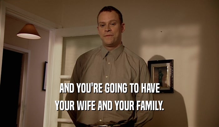 AND YOU'RE GOING TO HAVE YOUR WIFE AND YOUR FAMILY. 