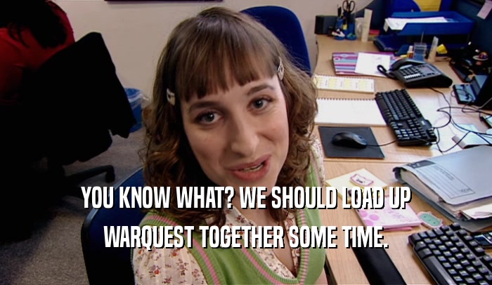 YOU KNOW WHAT? WE SHOULD LOAD UP WARQUEST TOGETHER SOME TIME. 