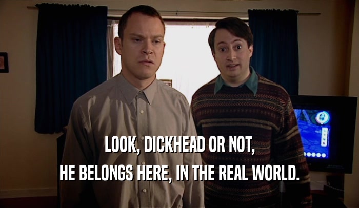 LOOK, DICKHEAD OR NOT, HE BELONGS HERE, IN THE REAL WORLD. 