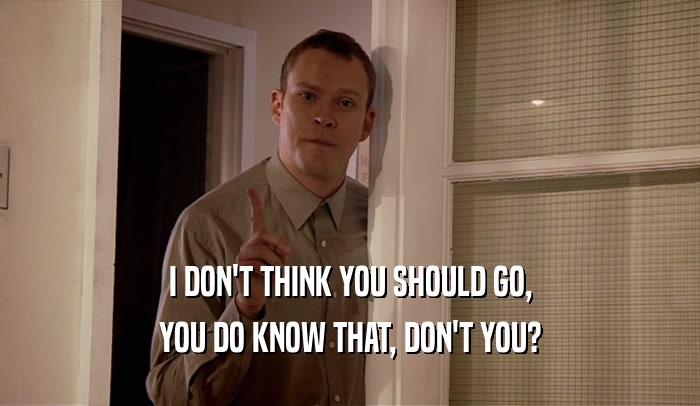 I DON'T THINK YOU SHOULD GO, YOU DO KNOW THAT, DON'T YOU? 