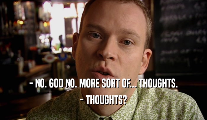 - NO. GOD NO. MORE SORT OF... THOUGHTS.
 - THOUGHTS?
 