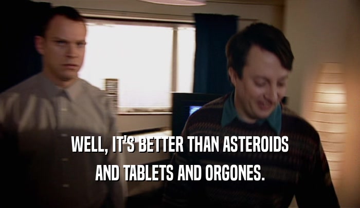 WELL, IT'S BETTER THAN ASTEROIDS AND TABLETS AND ORGONES. 