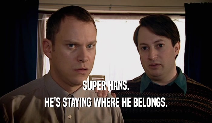 SUPER HANS. HE'S STAYING WHERE HE BELONGS. 