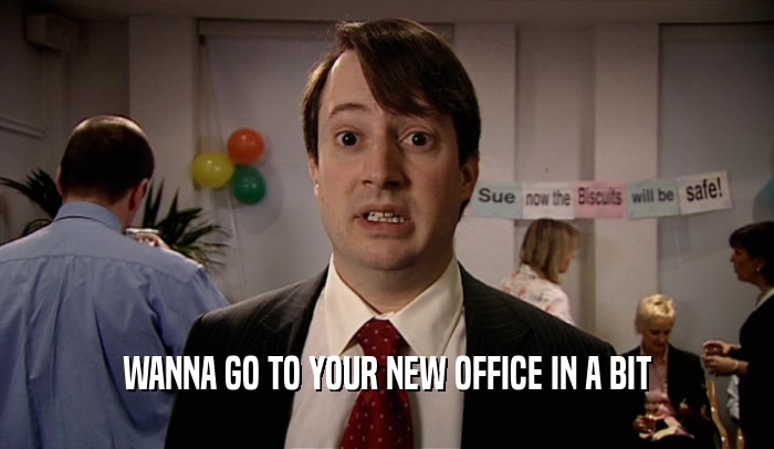 WANNA GO TO YOUR NEW OFFICE IN A BIT  