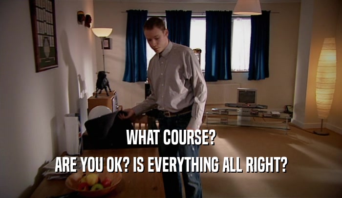 WHAT COURSE? ARE YOU OK? IS EVERYTHING ALL RIGHT? 