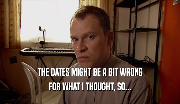 THE DATES MIGHT BE A BIT WRONG FOR WHAT I THOUGHT, SO... 