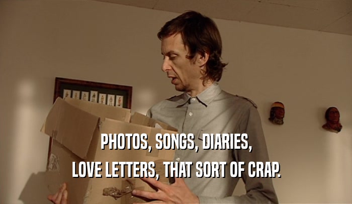PHOTOS, SONGS, DIARIES,
 LOVE LETTERS, THAT SORT OF CRAP.
 