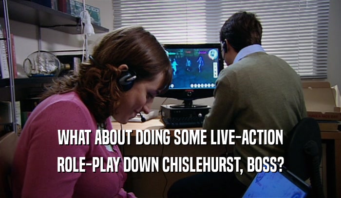 WHAT ABOUT DOING SOME LIVE-ACTION ROLE-PLAY DOWN CHISLEHURST, BOSS? 