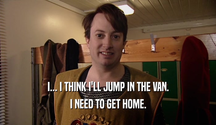 I... I THINK I'LL JUMP IN THE VAN. I NEED TO GET HOME. 