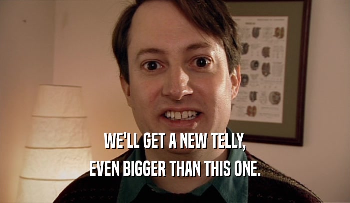 WE'LL GET A NEW TELLY, EVEN BIGGER THAN THIS ONE. 