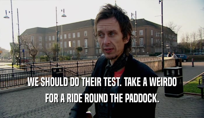 WE SHOULD DO THEIR TEST. TAKE A WEIRDO FOR A RIDE ROUND THE PADDOCK. 