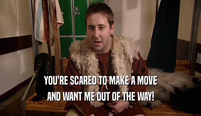 YOU'RE SCARED TO MAKE A MOVE AND WANT ME OUT OF THE WAY! 