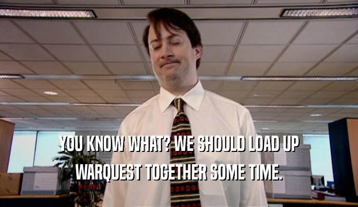 YOU KNOW WHAT? WE SHOULD LOAD UP WARQUEST TOGETHER SOME TIME. 
