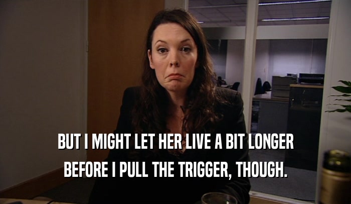 BUT I MIGHT LET HER LIVE A BIT LONGER BEFORE I PULL THE TRIGGER, THOUGH. 