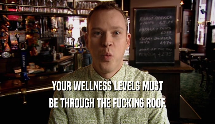 YOUR WELLNESS LEVELS MUST BE THROUGH THE FUCKING ROOF. 