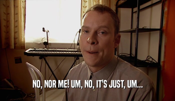 NO, NOR ME! UM, NO, IT'S JUST, UM...  