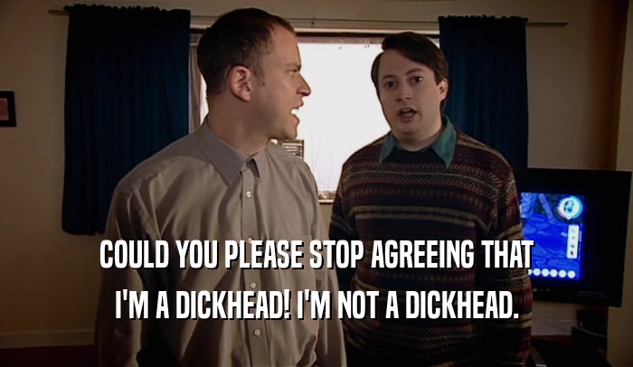 COULD YOU PLEASE STOP AGREEING THAT I'M A DICKHEAD! I'M NOT A DICKHEAD. 