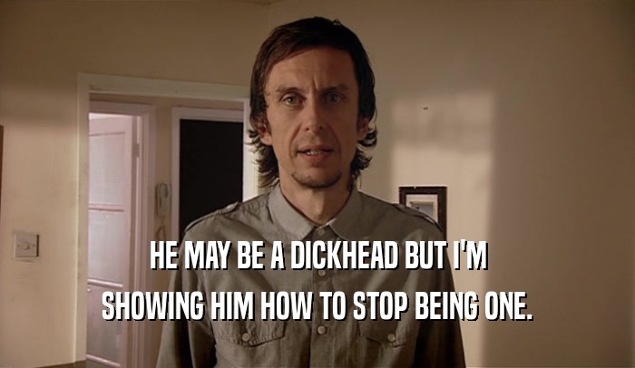 HE MAY BE A DICKHEAD BUT I'M SHOWING HIM HOW TO STOP BEING ONE. 