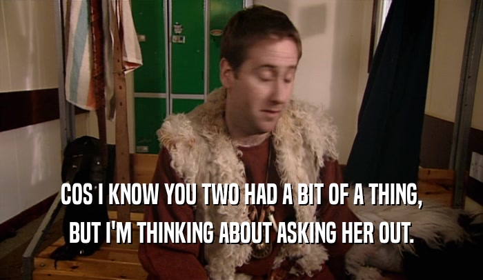 COS I KNOW YOU TWO HAD A BIT OF A THING, BUT I'M THINKING ABOUT ASKING HER OUT. 