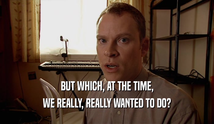 BUT WHICH, AT THE TIME, WE REALLY, REALLY WANTED TO DO? 