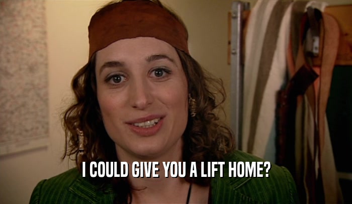 I COULD GIVE YOU A LIFT HOME?  