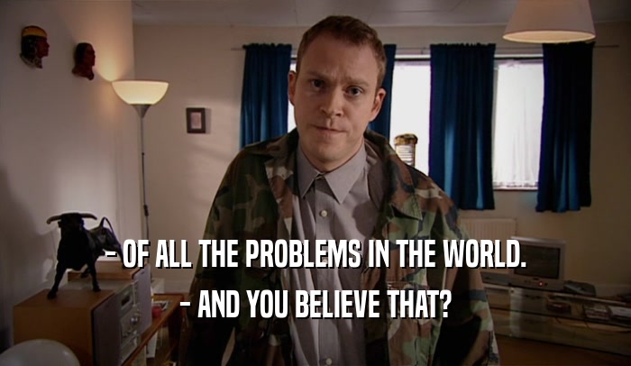 - OF ALL THE PROBLEMS IN THE WORLD. - AND YOU BELIEVE THAT? 