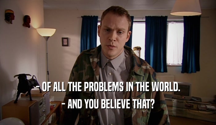 - OF ALL THE PROBLEMS IN THE WORLD. - AND YOU BELIEVE THAT? 