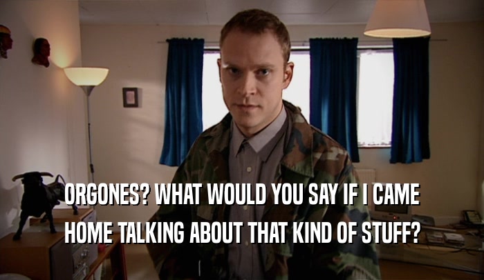ORGONES? WHAT WOULD YOU SAY IF I CAME HOME TALKING ABOUT THAT KIND OF STUFF? 
