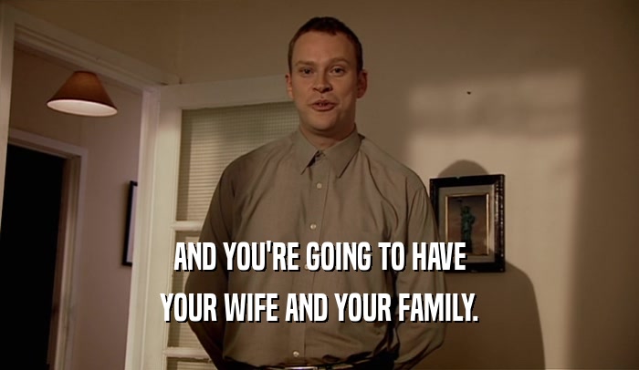 AND YOU'RE GOING TO HAVE YOUR WIFE AND YOUR FAMILY. 