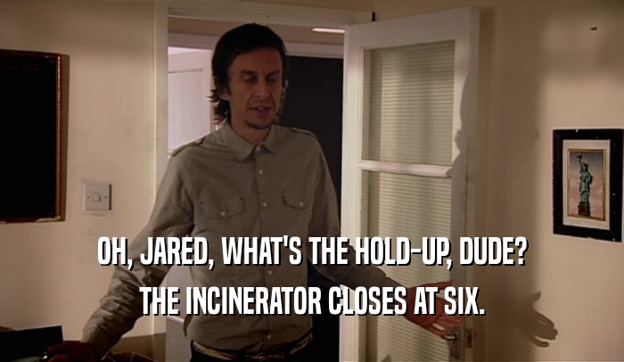 OH, JARED, WHAT'S THE HOLD-UP, DUDE? THE INCINERATOR CLOSES AT SIX. 