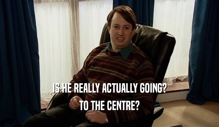 IS HE REALLY ACTUALLY GOING? TO THE CENTRE? 