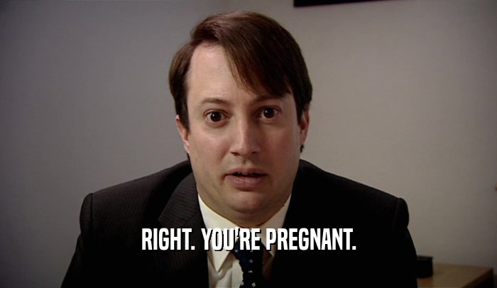 RIGHT. YOU'RE PREGNANT.  