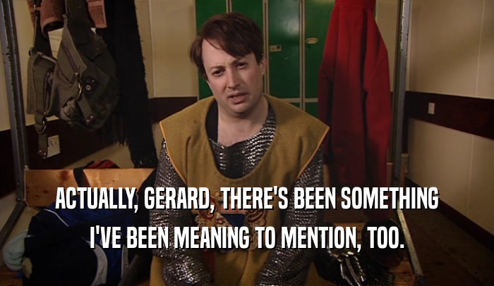 ACTUALLY, GERARD, THERE'S BEEN SOMETHING I'VE BEEN MEANING TO MENTION, TOO. 