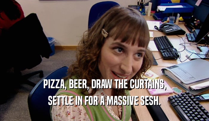 PIZZA, BEER, DRAW THE CURTAINS, SETTLE IN FOR A MASSIVE SESH. 