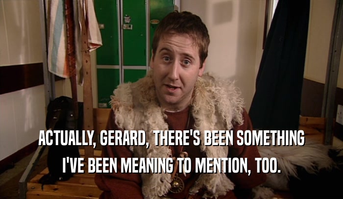 ACTUALLY, GERARD, THERE'S BEEN SOMETHING I'VE BEEN MEANING TO MENTION, TOO. 