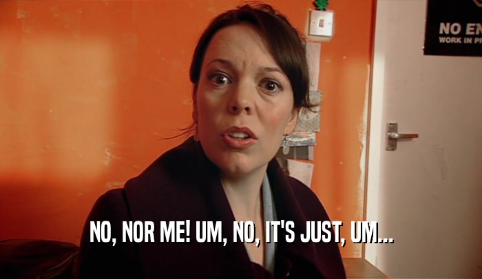 NO, NOR ME! UM, NO, IT'S JUST, UM...  
