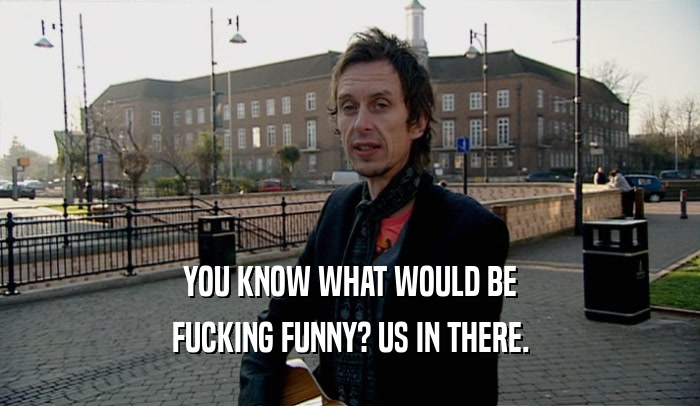YOU KNOW WHAT WOULD BE FUCKING FUNNY? US IN THERE. 