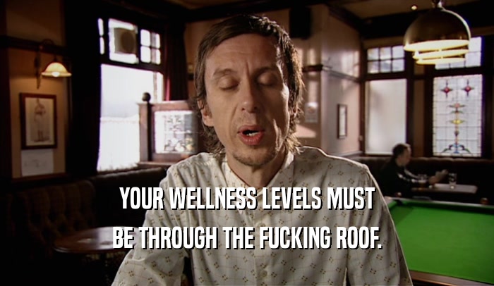 YOUR WELLNESS LEVELS MUST BE THROUGH THE FUCKING ROOF. 