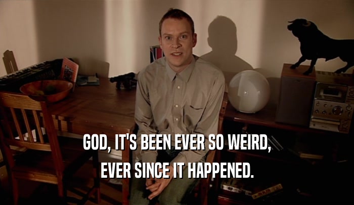 GOD, IT'S BEEN EVER SO WEIRD, EVER SINCE IT HAPPENED. 