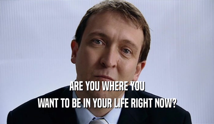 ARE YOU WHERE YOU WANT TO BE IN YOUR LIFE RIGHT NOW? 