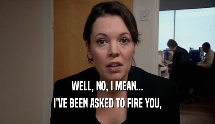 WELL, NO, I MEAN... I'VE BEEN ASKED TO FIRE YOU, 