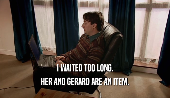 I WAITED TOO LONG. HER AND GERARD ARE AN ITEM. 