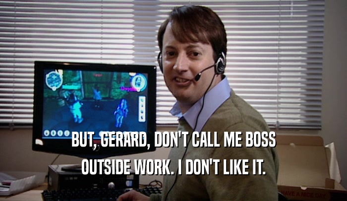 BUT, GERARD, DON'T CALL ME BOSS OUTSIDE WORK. I DON'T LIKE IT. 