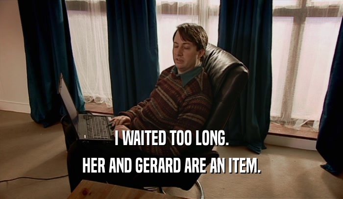 I WAITED TOO LONG. HER AND GERARD ARE AN ITEM. 