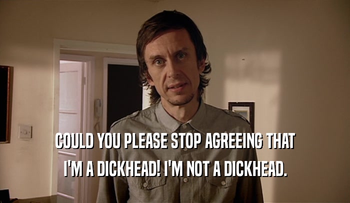 COULD YOU PLEASE STOP AGREEING THAT I'M A DICKHEAD! I'M NOT A DICKHEAD. 
