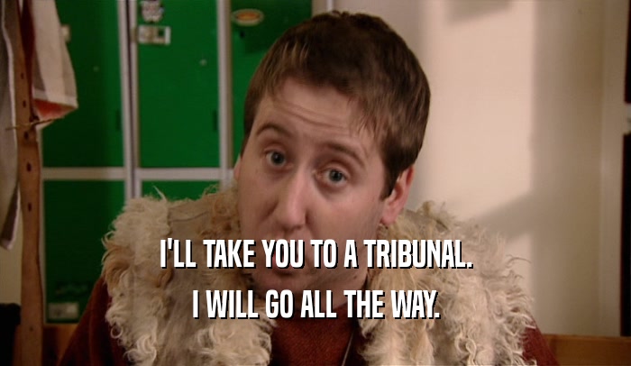 I'LL TAKE YOU TO A TRIBUNAL.
 I WILL GO ALL THE WAY.
 