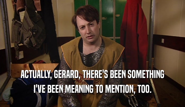 ACTUALLY, GERARD, THERE'S BEEN SOMETHING I'VE BEEN MEANING TO MENTION, TOO. 