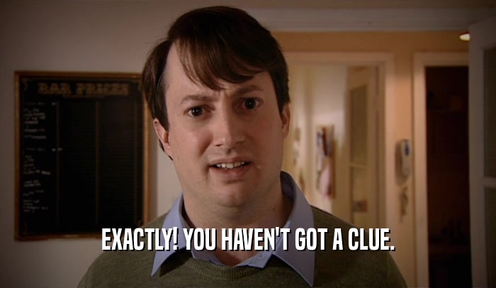 EXACTLY! YOU HAVEN'T GOT A CLUE.  