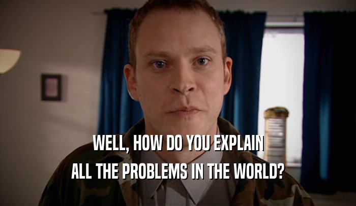 WELL, HOW DO YOU EXPLAIN ALL THE PROBLEMS IN THE WORLD? 