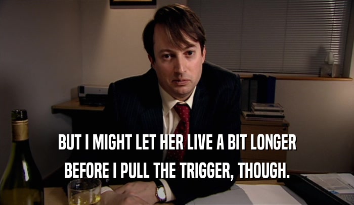 BUT I MIGHT LET HER LIVE A BIT LONGER BEFORE I PULL THE TRIGGER, THOUGH. 